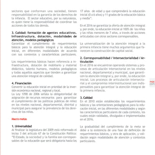 sectores que conforman una sociedad, tienen                17 años de edad y que comprenderá la educación
responsabilidad en la garantía de los derechos de          inicial (0 a 6 años) y 11 grados de la educación básica
la infancia. El sector educativo, por su naturaleza,       y media”.
es quien tiene la responsabilidad de coordinar las
acciones de todos los demás.                               En el 2016 se garantiza la oferta de atención integral
                                                           y, por ende, la educación inicial al 100% de los niños
3. Calidad: formación de agentes educativos.               y las niñas menores de 7 años, a través de acciones
Infraestructura, dotación, modalidades de                  articuladas con otros sectores corresponsables.
atención, modelos pedagógicos
Garantizar el cumplimiento de requerimientos               La universalización de la atención integral a la
básicos para la atención integral y la educación           primera infancia tiene muchos argumentos que fa-
inicial, en diferentes modalidades de acuerdo              vorecen la construcción de capital social.
con sus contextos y características particulares.
                                                           2. Corresponsabilidad / Intersectorialidad / Ar-
Los requerimientos básicos hacen referencia a in-          ticulación
fraestructura, dotación de mobiliario y material           En el 2016 se encuentran operando sistemas y pro-
didáctico, talento humano, modelos pedagógicos             cesos de articulación intersectorial en los niveles
y todas aquellos aspectos que tienden a garantizar         nacional, departamental y municipal, que garanti-
una atención integral de calidad.                          cen la atención integral y, por ende, la educación
                                                           inicial. Los procesos de articulación intersecto-
                                                                                                                     PNDE
4. Financiación                                            rial y el compromiso interinstitucional son indis-        [37]
Convertir la educación inicial en prioridad de la inver-   pensables para garantizar la atención integral de
sión económica nacional, regional y local.                 la primera infancia.
La Ley 1098 de 2006 señala la obligatoriedad de
asignación de recursos necesarios para garantizar          3. Calidad
el cumplimiento de las políticas públicas de niñez         En el 2010 están establecidos los requerimientos
en los niveles nacional, departamental, distrital y        básicos y las orientaciones pedagógicas para la edu-
municipal para asegurar la prevalencia de los dere-        cación inicial, en las diferentes modalidades y según
chos de los niños.                                         las características particulares de cada contexto, los
                                                           cuales están validados, divulgados e implementados
Macro metas                                                en el 2016.

1. Universalidad                                           La gradualidad del cumplimiento de la meta se
Al finalizar la legislatura del 2009 está reformado el     debe a la existencia de una fase de definición de
inciso 3 del artículo 67 de la Constitución Política:      requerimientos básicos, y otra de aplicación, y vali-
“El Estado, la sociedad y la familia son correspon-        dación según modalidades de atención y contextos
sables de la educación que será obligatoria hasta los      particulares.
 