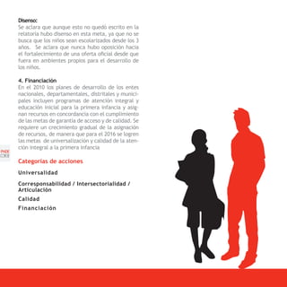 Disenso:
       Se aclara que aunque esto no quedó escrito en la
       relatoría hubo disenso en esta meta, ya que no se
       busca que los niños sean escolarizados desde los 3
       años. Se aclara que nunca hubo oposición hacia
       el fortalecimiento de una oferta oficial desde que
       fuera en ambientes propios para el desarrollo de
       los niños.

       4. Financiación
       En el 2010 los planes de desarrollo de los entes
       nacionales, departamentales, distritales y munici-
       pales incluyen programas de atención integral y
       educación inicial para la primera infancia y asig-
       nan recursos en concordancia con el cumplimiento
       de las metas de garantía de acceso y de calidad. Se
       requiere un crecimiento gradual de la asignación
       de recursos, de manera que para el 2016 se logren
       las metas de universalización y calidad de la aten-
       ción integral a la primera infancia
PNDE
[38]
       Categorías de acciones
       Universalidad

       Corresponsabilidad / Intersectorialidad /
       Articulación
       Calidad
       Financiación
 