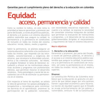 Garantías para el cumplimiento pleno del derecho a la educación en colombia



Equidad:
             acceso, permanencia y calidad
Como su nombre lo indica, en este tema la           con necesidades educativas especiales. En
prioridad se basa en garantizar y promover por      cuanto a la calidad, se expresa la necesidad
parte del Estado, a través de políticas publicas,   de consolidar sistemas integrales de calidad
el derecho y el acceso a un sistema educativo       que permitan la evaluación de instituciones
público sostenible que asegure la calidad, la       y programas, y el desarrollo de las acciones
permanencia y la pertinencia en condiciones         gubernamentales dirigidas al mejoramiento
de inclusión en todos los niveles del sistema       y seguimiento de todo el sistema educativo.
educativo: inicial, básico, medio y superior.
                                                    Macro objetivos
Sobre la pertinencia, se plantea asegurar un
sistema educativo coherente a los contextos en      1. Derecho a la educación
                                                                                                     PNDE
todos los niveles, que responda con las nece-       Garantizar y promover, por parte del Estado,     [39]
sidades, caracterizaciones y exigencias del         a través de políticas públicas, el derecho y
entorno, que reconozca la diversidad cultural,      el acceso a un sistema educativo público sos-
étnica y las creencias culturales. Así mismo,       tenible que asegure la calidad, la permanen-
se propone fortalecer el tema de bienestar es-      cia y la pertinencia en condiciones de inclu-
tudiantil y ofrecer en las instituciones educa-     sión, así como la permanencia en el mismo,
tivas acciones y programas con profesionales        en todos los niveles: inicial, básico, medio y
idóneos, que permitan mejorar el desarrollo         superior.
armónico, físico psicológico y social de los es-
tudiantes con el fin de estimular su permanen-      Disenso:
cia en el sistema.                                  La Constitución Política de Colombia esta-
                                                    blece que la educación es gratuita sin per-
Con respecto al tema de equidad, se señala          juicio de que deban pagar por ella quienes
la idea de garantizar los apoyos pedagógicos,       tienen capacidad económica para hacerlo.
terapéuticos y tecnológicos para minimizar          La noción de equidad supone que el Estado
las barreras en el aprendizaje, promover la         se ocupe prioritariamente de los pobres y
participación de la población vulnerable,           vulnerables. Artículo 13 de la Constitución
 