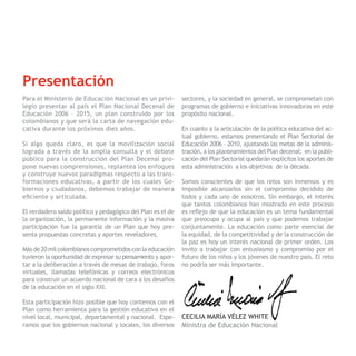 Presentación
       Para el Ministerio de Educación Nacional es un privi-        sectores, y la sociedad en general, se comprometan con
       legio presentar al país el Plan Nacional Decenal de          programas de gobierno e iniciativas innovadoras en este
       Educación 2006 – 2015, un plan construido por los            propósito nacional.
       colombianos y que será la carta de navegación edu-
       cativa durante los próximos diez años.                       En cuanto a la articulación de la política educativa del ac-
                                                                    tual gobierno, estamos presentando el Plan Sectorial de
       Si algo queda claro, es que la movilización social           Educación 2006 – 2010, ajustando las metas de la adminis-
       lograda a través de la amplia consulta y el debate           tración, a los planteamientos del Plan decenal; en la publi-
       público para la construcción del Plan Decenal pro-           cación del Plan Sectorial quedarán explícitos los aportes de
       pone nuevas comprensiones, replantea los enfoques            esta administración a los objetivos de la década.
       y construye nuevos paradigmas respecto a las trans-
       formaciones educativas, a partir de los cuales Go-           Somos conscientes de que los retos son inmensos y es
PNDE   biernos y ciudadanos, debemos trabajar de manera             imposible alcanzarlos sin el compromiso decidido de
       eficiente y articulada.                                      todos y cada uno de nosotros. Sin embargo, el interés
                                                                    que tantos colombianos han mostrado en este proceso
       El verdadero saldo político y pedagógico del Plan es el de   es reflejo de que la educación es un tema fundamental
       la organización, la permanente información y la masiva       que preocupa y ocupa al país y que podemos trabajar
       participación fue la garantía de un Plan que hoy pre-        conjuntamente. La educación como parte esencial de
       senta propuestas concretas y aportes reveladores.            la equidad, de la competitividad y de la construcción de
                                                                    la paz es hoy un interés nacional de primer orden. Los
       Más de 20 mil colombianos comprometidos con la educación     invito a trabajar con entusiasmo y compromiso por el
       tuvieron la oportunidad de expresar su pensamiento y apor-   futuro de los niños y los jóvenes de nuestro país. El reto
       tar a la deliberación a través de mesas de trabajo, foros    no podría ser más importante.
       virtuales, llamadas telefónicas y correos electrónicos
       para construir un acuerdo nacional de cara a los desafíos
       de la educación en el siglo XXI.

       Esta participación hizo posible que hoy contemos con el
       Plan como herramienta para la gestión educativa en el
       nivel local, municipal, departamental y nacional. Espe-      CECILIA MARÍA VÉLEZ WHITE
       ramos que los gobiernos nacional y locales, los diversos     Ministra de Educación Nacional
 