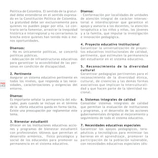 Política de Colombia. El sentido de la gratui-   Disenso:
       dad debe entenderse en el sentido expresa-       - Conformación por localidades de unidades
       do en la Constitución Política de Colombia.      de atención integral de carácter intersec-
       La gratuidad debe ser exclusivamente para        torial e interdisciplinar que garantice el
       quienes no pueden pagar por ella. Lo con-        apoyo y asesoría a los docentes, la atención
       trario sería fomentar, arrastrar la inequidad    terapéutica a los niños y niñas, los jóvenes
       histórica e interregional y no cerraríamos la    y a la familia, que impulse la investigación
       brecha entre quienes han tenido más o me-        e innovación pedagógica.
       nos oportunidades.
                                                        4. Proyecto educativo institucional
       Disensos:                                        Garantizar la universalización de proyec-
       - No es únicamente políticas, se concertó        tos educativos institucionales de calidad,
       políticas públicas.                              pertinente, que estimulen la permanencia
       - Adecuación de infraestructuras educativas      del estudiante en el sistema educativo.
       para garantizar la accesibilidad de las per-
       sonas en condición de discapacidad.              5. Reconocimiento de la diversidad
                                                        cultural
       2. Pertinente                                    Garantizar pedagogías pertinentes para el
       Asegurar un sistema educativo pertinente en      reconocimiento de la diversidad étnica,
       todos los niveles, que responda a las nece-      cultural, de creencias y las demás formas
PNDE
[40]   sidades, caracterizaciones y exigencias del      asociativas que implican la interculturali-
       entorno.                                         dad y que hacen parte de la identidad na-
                                                        cional.
       Disenso:
       Es importante señalar la permanencia del edu-    6. Sistemas integrales de calidad
       cador, pues cuando se incluye en el término      Consolidar sistemas integrales de calidad
       de la oferta educativa queda en forma tácita.    que permitan la evaluación de instituciones
       Existe una preocupación por reglamentar este     y programas, y el desarrollo de las acciones
       tema.                                            gubernamentales dirigidas al mejoramiento y
                                                        seguimiento de todo el sistema educativo.
       3. Bienestar estudiantil
       Ofrecer en las instituciones educativas accio-   7. Necesidades educativas especiales
       nes y programas de bienestar estudiantil         Garantizar los apoyos pedagógicos, tera-
       con profesionales idóneos que permitan el        péuticos y tecnológicos para minimizar las
       desarrollo armónico, físico psicológico y        barreras en el a p r e n d i z a j e , p r o m o v e r l a
       social de los educandos para promover su         p a r t i c i p a c i ó n d e l a p o b l a ción vulnerable,
       permanencia en el sistema educativo.             con necesidades educativas especiales (dis-
 
