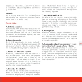 capacidad y talentos), y permitir el acceso         estar estudiantil incluido el arte, el deporte y
a un sistema educativo público pertinente           lo ambiental mediante la vinculación de per-
y de calidad.                                       sonal idóneo, en cumplimiento de requisitos
                                                    de calidad y equidad.
Disenso:
No se evidencia la atención a las personas en       5. Calidad de la educación
extraedad y que constituyen un gran número,         El 100% de las instituciones educativas cuen-
sobre todo en el sector rural.                      tan con programas adecuados de formación
                                                    integral, para que los estudiantes logren altos
Macro metas                                         estándares de calidad en todos los niveles edu-
                                                    cativos que aseguren su acceso, pertinencia,
1. Sistema educativo                                permanencia y calidad.
Garantizar el 100% de acceso a la educación ini-
cial, básica y media y por lo menos el 50% en       6. Investigación
educación superior y el 20% de la educación         El Estado, impulsa, apoya e implementa, en un
posgradual, en términos de equidad, pertinen-       100%, la investigación en todos los niveles de la
cia, permanencia y calidad.                         educación a través de centros que para tal efec-
                                                    to se constituyan y que cuenten con la logística
2. Deserción escolar                                e inversión requerida.
En el 2010 las entidades del orden nacional y
                                                                                                        PNDE
territorial han desarrollado programas específi-    7. Necesidades educativas especiales y recon-       [41]
cos para garantizar la retención escolar en todos   ocimiento a la diversidad cultural y étnica
los niveles educativos y lograr la meta del 2%.     En el 2010, el Estado garantiza el acceso, per-
                                                    manencia, pertinencia y calidad de la educación
3. Acceso a la educación superior                   a la población con necesidades educativas espe-
El Estado, garantizó el 100% de acceso a la         ciales, población con prácticas culturales y so-
educación superior con equidad, pertinencia,        ciales diversas, en la medida de sus condiciones
permanencia y calidad para la población con         y características particulares, incorporando la
nivel Sisben 1 y 2 que alcancen niveles de ex-      interculturalidad.
celencia y que decidan entrar al sistema, en
articulación con el sector productivo y acorde
con los intereses de la población.

4. Bienestar del estudiante
El 100% de las instituciones educativas en
todos los niveles, han garantizado la imple-
mentación de programas integrales de bien-
 