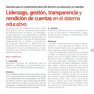 Garantías para el cumplimiento pleno del derecho a la educación en colombia

Liderazgo, gestión, transparencia y
rendición de cuentas en el sistema
educativo
La apuesta de los colombianos frente a este               2. Gestión
tema gira en torno a garantizar los procesos              Desarrollar procesos para el fortalecimien-
de formación para la gestión, el liderazgo y              to de la articulación intersectorial, asegu-
la participación en la construcción de políticas          ramiento de la calidad y consolidación de la
públicas educativas, desarrollar procesos para el         gestión educativa.
fortalecimiento de la articulación intersectorial,
aseguramiento de la calidad y consolidación               Disensos:
de la gestión educativa, y, desarrollar pro-              - Se tiene confusión en qué se quiere descen-
cesos de transparencia que incrementen me-                tralizar y a qué recursos se refiere. El go-
canismos de control, estructuración e imple-              bierno escolar debe incluirse puesto que es
mentación del sistema de información de la                quien apoya la descentralización.                  PNDE
                                                                                                             [43]
gestión educativa.                                        - Crear un modelo de acreditación, en primaria
                                                          y media, no superior, pero que no sea único,
Macro objetivos                                           puesto que no es posible unificar contextos.
                                                          Diferencia entre acreditación y certificación.
1. Liderazgo                                              Crear una nueva guía, mantener la que existe.
Garantizar procesos de formación para la                  Las instituciones no tienen indicadores elabora-
gestión, el liderazgo y la participación en la            dos, deben crearlos y aplicarles una norma
construcción de políticas públicas educativas.            técnica para verificar el proceso. Determinar si
                                                          es un proceso inductivo o deductivo. Buscar la
Disenso:                                                  certificación o simplemente mejorar el siste-
No se establecen quiénes son los responsables de pla-     ma educativo. También dotar de recursos
near, no solo los docentes, pues se debe incluir a toda   para llevar a cabo la certificación. No se ponen
la comunidad educativa en la planeación. Así mismo,       de acuerdo entre dejar una o varias guías
hay disenso en torno a que no para todas las institu-     técnicas, puesto que sería imposible amar-
ciones educativas se cuenta con una forma clara de        rar a las instituciones en una y se deben tener
presupuesto, ni siquiera hay transferencia de recursos    en cuenta las instituciones que antes ya se
por parte de las entidades descentralizadas.              habían certificado.
 