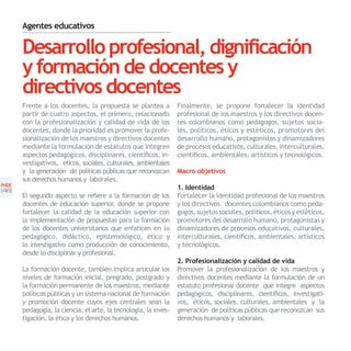 Agentes educativos

       Desarrollo profesional, dignificación
       y formación de docentes y
       directivos docentes
       Frente a los docentes, la propuesta se plantea a           Finalmente, se propone fortalecer la identidad
       partir de cuatro aspectos, el primero, relacionado         profesional de los maestros y los directivos docen-
       con la profesionalización y calidad de vida de los         tes colombianos como pedagogos, sujetos socia-
       docentes, donde la prioridad es promover la profe-         les, políticos, éticos y estéticos, promotores del
       sionalización de los maestros y directivos docentes        desarrollo humano, protagonistas y dinamizadores
       mediante la formulación de estatutos que integren          de procesos educativos, culturales, interculturales,
       aspectos pedagógicos, disciplinares, científicos, in-      científicos, ambientales, artísticos y tecnológicos.
       vestigativos, éticos, sociales, culturales, ambientales
       y la generación de políticas públicas que reconozcan       Macro objetivos
       sus derechos humanos y laborales.
PNDE
[46]                                                              1. Identidad
       El segundo aspecto se refiere a la formación de los        Fortalecer la identidad profesional de los maestros
       docentes de educación superior, donde se propone           y los directivos docentes colombianos como peda-
       fortalecer la calidad de la educación superior con         gogos, sujetos sociales, políticos, éticos y estéticos,
       la implementación de propuestas para la formación          promotores del desarrollo humano, protagonistas y
       de los docentes universitarios que enfaticen en lo         dinamizadores de procesos educativos, culturales,
       pedagógico, didáctico, epistemológico, ético y             interculturales, científicos, ambientales, artísticos
       lo investigativo como producción de conocimiento,          y tecnológicos.
       desde lo disciplinar y profesional.
                                                                  2. Profesionalización y calidad de vida
       La formación docente, también implica articular los        Promover la profesionalización de los maestros y
       niveles de formación inicial, pregrado, postgrado y        directivos docentes mediante la formulación de un
       la formación permanente de los maestros, mediante          estatuto profesional docente que integre aspectos
       políticas públicas y un sistema nacional de formación      pedagógicos, disciplinares, científicos, investigati-
       y promoción docente cuyos ejes centrales sean la           vos, éticos, sociales, culturales, ambientales y la
       pedagogía, la ciencia, el arte, la tecnología, la inves-   generación de políticas públicas que reconozcan sus
       tigación, la ética y los derechos humanos.                 derechos humanos y laborales.
 