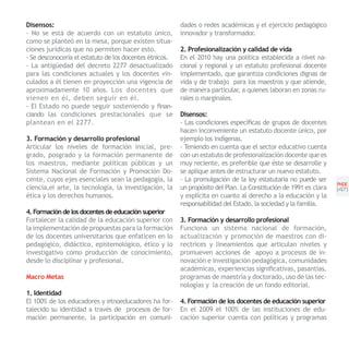 Disensos:                                                dades o redes académicas y el ejercicio pedagógico
- No se está de acuerdo con un estatuto único,           innovador y transformador.
como se planteó en la mesa, porque existen situa-
ciones jurídicas que no permiten hacer esto.             2. Profesionalización y calidad de vida
- Se desconocería el estatuto de los docentes étnicos.   En el 2010 hay una política establecida a nivel na-
- La antigüedad del decreto 2277 desactualizado          cional y regional y un estatuto profesional docente
para las condiciones actuales y los docentes vin-        implementado, que garantiza condiciones dignas de
culados a él tienen en proyección una vigencia de        vida y de trabajo para los maestros y que atiende,
aproximadamente 10 años. Los docentes que                de manera particular, a quienes laboran en zonas ru-
vienen en él, deben seguir en él.                        rales o marginales.
- El Estado no puede seguir sosteniendo y finan-
ciando las condiciones prestacionales que se             Disensos:
plantean en el 2277.                                     - Las condiciones específicas de grupos de docentes
                                                         hacen inconveniente un estatuto docente único, por
3. Formación y desarrollo profesional                    ejemplo los indígenas.
Articular los niveles de formación inicial, pre-         - Teniendo en cuenta que el sector educativo cuenta
grado, posgrado y la formación permanente de             con un estatuto de profesionalización docente que es
los maestros, mediante políticas públicas y un           muy reciente, es preferible que éste se desarrolle y
Sistema Nacional de Formación y Promoción Do-            se aplique antes de estructurar un nuevo estatuto.
cente, cuyos ejes esenciales sean la pedagogía, la       - La promulgación de la ley estatutaria no puede ser
                                                                                                                   PNDE
                                                                                                                   PNDE
ciencia,el arte, la tecnología, la investigación, la     un propósito del Plan. La Constitución de 1991 es clara   [47]
ética y los derechos humanos.                            y explícita en cuanto al derecho a la educación y la
                                                         responsabilidad del Estado, la sociedad y la familia.
4. Formación de los docentes de educación superior
Fortalecer la calidad de la educación superior con       3. Formación y desarrollo profesional
la implementación de propuestas para la formación        Funciona un sistema nacional de formación,
de los docentes universitarios que enfaticen en lo       actualización y promoción de maestros con di-
pedagógico, didáctico, epistemológico, ético y lo        rectrices y lineamientos que articulan niveles y
investigativo como producción de conocimiento,           promueven acciones de apoyo a procesos de in-
desde lo disciplinar y profesional.                      novación e investigación pedagógica, comunidades
                                                         académicas, experiencias significativas, pasantías,
Macro Metas                                              programas de maestría y doctorado, uso de las tec-
                                                         nologías y la creación de un fondo editorial.
1. Identidad
El 100% de los educadores y etnoeducadores ha for-       4. Formación de los docentes de educación superior
talecido su identidad a través de procesos de for-       En el 2009 el 100% de las instituciones de edu-
mación permanente, la participación en comuni-           cación superior cuenta con políticas y programas
 