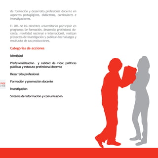 de formación y desarrollo profesional docente en
       aspectos pedagògicos, didácticos, curriculares e
       investigaciones.

       El 70% de los docentes universitarios participan en
       programas de formación, desarrollo profesional do-
       cente, movilidad nacional e internacional, realizan
       proyectos de investigación y publican los hallazgos y
       resultados de sus producciones.

       Categorías de acciones

       Identidad

       Profesionalización y calidad de vida: políticas
       públicas y estatuto profesional docente

       Desarrollo profesional

       Formación y promoción docente
PNDE
[48]
       Investigación

       Sistema de información y comunicación
 