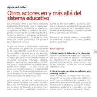 Agentes educativos


Otros actores en y más allá del
sistema educativo
Las propuestas frente a este tema, señalan la        cuenta los diferentes actores, escenarios, con-
participación de la familia como principal respon-   textos y dinámicas socioculturales en el marco
sable del proceso de formación de sus integrantes,   del sistema educativo de la educación formal,
la necesidad de crear y fortalecer la partici-       para el desarrollo humano y la formación para el
pación e incidencia de los sectores productivo,      trabajo y la educación informal.
solidario y social en la educación, para garanti-
zar una formación técnica, tecnológica y profe-      Finalmente, se plantea fortalecer la educación
sional con calidad y pertinencia que propenda        en y desde de los espacios culturales, sociales,
por el desarrollo humano.                            políticos y naturales.

Se propone diseñar e implementar estrategias
y mecanismos que garanticen el cumplimiento          Macro objetivos
de la responsabilidad social de los medios de                                                           PNDE
comunicación e información, y que permitan           1. Participación de la familia en la educación     [49]
el acceso, la integración, uso y producción          Diseñar e implementar estrategias pedagógi-
de estos, por parte de los actores sociales en       cas que garanticen la efectiva vinculación
diferentes escenarios culturales, laborales,         de la familia como principal responsable del
políticos, tecnológicos, ambientales y científi-     proceso de formación de sus integrantes, con
cos, para el cumplimento de los fines de la edu-     la participación concensuada de los demás
cación en Colombia.       En este sentido, se        actores sociales.
busca que los medios asuman la responsabilidad
por la producción de contenidos basados en cri-      2. Mecanismos de participación del sector pro-
terios pedagógicos y educativos que permiten la      ductivo y solidario
consolidación de una identidad cultural.             Crear y fortalecer los mecanismos de partici-
                                                     pación de los sectores productivo, solidario y
Adicionalmente, se habla de implementar una          social, comprometiéndolos en la construcción,
política pública nacional que permita la articu-     desarrollo y acompañamiento de los procesos de
lación del Plan Nacional Decenal de Educación        formación de ciudadanos y ciudadanas críticos,
con los planes de desarrollo y programas regio-      autónomos, solidarios y responsables con sigo
nales, territoriales y sectoriales, teniendo en      mismos y con el entono, atendiendo las directri-
 