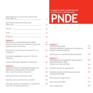 Encuentre la versión completa del PNDE




                                                            PNDE
                                                            en el DVD anexo a este documento.

Metodología de la construcción colectiva del
PNDE 2006-216______________________________            6

Plan Nacional Decenal de Educación
2006 -2016 _________________________________          16

Alcance ___________________________________           16

Visión _____________________________________          16

Propósitos _________________________________          16

Capítulo 1
DESAFÍOS DE LA EDUCACIÓN EN COLOMBIA                  19
Fines de la educación y su calidad en el siglo XXI.   20   Capítulo 3
(globalización y autonomía)                                AGENTES EDUCATIVOS                                     45
                                                           Desarrollo profesional, dignificación y formación de   46
                                                                                                                    PNDE
Educación en y para la paz la convivencia y la        23   docentes y directivos docentes.
ciudadanía.
                                                           Otros actores en y más allá del sistema educativo.     49
Renovación pedagógica y uso de las TIC en la          26
educación.                                                 Capítulo 4
                                                           MECANISMOS DE SEGUIMIENTO, EVALUACIÓN Y                52
Ciencia y tecnología integradas a la educación.       30   PARTICIPACIÓN DEL PNDE
                                                           Plataforma virtual del PNDE.                           53
Capítulo 2
GARANTÍAS PARA EL CUMPLIMIENTO PLENO DEL              32   Comisión nacional de seguimiento.                      53
DERECHO A LA EDUCACIÓN EN COLOMBIA
Más y mejor inversión en educación.                   33   Instancias nacional y territorial permanente de        55
                                                           coordinación del PNDE.
Desarrollo infantil y educación inicial.              36
                                                           Red nacional de seguimiento.                           57
Equidad, acceso, permanencia y calidad.               39
                                                           Observatorio sel PNDE.                                 57
Liderazgo, gestión, transparencia y rendición de      43
cuentas en el sistema educativo.                           Otros mecanismos.                                      58
 