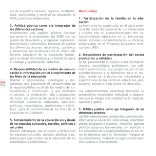 ces de la política nacional, regional, territorial,   Macro metas
       local, institucional y sectorial de educación, el
       PNDE y políticas ambientales.                         1. Participación de la familia en la edu-
                                                             cación
       3. Política pública como eje integrador de            La familia se ha constituido en el actor priori-
       los diferentes sectores                               tario del desarrollo personal de sus integrantes
       Implementar una política pública nacional             y cuenta con el acompañamiento del es-
       que permita la articulación del PNDE con los          tablecimiento educativo en su formación,
       planes de desarrollo y programas regionales,          desde acciones complementarias y eficaces,
       territoriales y sectoriales, teniendo en cuenta       enmarcadas en el Proyecto Educativo Insti-
       los diferentes actores, escenarios, contextos         tucional (PEI).
       y dinámicas socioculturales en el marco del
       sistema educativo de la educación formal,             2. Mecanismos de participación del sector
       para el desarrollo humano y la formación para         productivo y solidario
       el trabajo y la educación informal.                   Se ha garantizado el acceso a una formación
                                                             técnica, tecnológica, profesional, con cali-
       4. Responsabilidad de los medios de comuni-           dad y pertinencia, que propenda por el de-
       cación e información con el cumplimiento de           sarrollo humano y la formación para el tra-
       los fines de la educación                             bajo, donde se articulen las necesidades y
       Diseñar e implementar estrategias y me-               expectativas de los sectores educativo, pro-
PNDE
[50]   canismos que garanticen el cumplimiento de            ductivo, solidario y los entes territoriales.
       la responsabilidad social de los medios de co-
       municación e información, y que permitan              Los establecimientos educativos fomentan un
       el acceso, la integración, uso y producción           pensamiento empresarial individual y coopera-
       de éstos, por parte de los actores sociales en        tivo que se integra a la realidad local, regional,
       diferentes escenarios culturales, laborales,          nacional y global.
       políticos, tecnológicos, ambientales y cientí-
       ficos, para el cumplimento de los fines de la         3. Política pública como eje integrador de los
       educación en Colombia.                                diferentes sectores
                                                             Los diferentes sectores (producción, comunicación,
       5. Fortalecimiento de la educación en y desde         información y educación, entre otros), desarrollan
       de los espacios culturales, sociales, políticos y     planes, programas y acciones, mediante agendas
       naturales                                             políticas conjuntas transversales, en atención a
       Diseñar estrategias que articulen y fortalezcan       sus competencias y responsabilidades en los en-
       los espacios culturales, sociales, políticos y na-    tes territoriales, para la formación integral de
       turales para que incidan en la educación de los       los colombianos, mediante la organización inter-
       colombianos y colombianas.                            institucional e intersectorial.
 