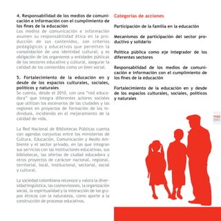 4. Responsabilidad de los medios de comuni-              Categorías de acciones
cación e información con el cumplimiento de
los fines de la educación                                Participación de la familia en la educación
Los medios de comunicación e información
asumen su responsabilidad ética en la pro-               Mecanismos de participación del sector pro-
ducción de sus contenidos, con criterios                 ductivo y solidario
pedagógicos y educativos que permiten la
consolidación de una identidad cultural; y es            Política pública como eje integrador de los
obligación de los organismos y entidades públicas        diferentes sectores
de los sectores educativo y cultural, asegurar la
calidad de los contenidos como un bien social.           Responsabilidad de los medios de comuni-
                                                         cación e información con el cumplimiento de
5. Fortalecimiento de la educación en y                  los fines de la educación
desde de los espacios culturales, sociales,
políticos y naturales                                    Fortalecimiento de la educación en y desde
Se cuenta, desde el 2010, con una “red educa-            de los espacios culturales, sociales, políticos
dora” que integra diferentes actores sociales            y naturales
que utilizan los escenarios de las ciudades y las
regiones en proyectos de formación de los in-
dividuos, incidiendo en el mejoramiento de la
                                                                                                           PNDE
calidad de vida.                                                                                           [51]

La Red Nacional de Bibliotecas Públicas cuenta
con agendas conjuntas entre los ministerios de
Cultura, Educación, Comunicación y Medio Am-
biente y el sector privado, en las que integran
sus servicios con las instituciones educativas, sus
bibliotecas, las ofertas de ciudad educadora y
otros proyectos de carácter nacional, regional,
territorial, local, institucional, sectorial, social
y cultural.

La sociedad colombiana reconoce y valora la diver-
sidad lingüística, las cosmovisiones, la organización
social, la espiritualidad y la interacción de los gru-
pos étnicos con la naturaleza, como aporte a la
construcción de procesos educativos.
 