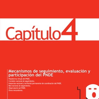 PNDE
       Capítulo                                                            4
       Mecanismos de seguimiento, evaluación y
       participación del PNDE
       Plataforma virtual del PNDE.
       Comisión nacional de seguimiento.
       Instancias nacional y territorial permanente de coordinación del PNDE.
       Red nacional de seguimiento.
       Observatorio sel PNDE.
       Otros mecanismos.
 