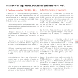 Mecanismos de seguimiento, evaluación y participación del PNDE

1. Plataforma virtual del PNDE 2006 - 2016         2. Comisión Nacional de Seguimiento

El Ministerio de Educación Nacional garantizará,   La comisión de concreción y redacción del
en el portal web www.plandecenal.edu.co, el        contenido y mecanismos de seguimiento del
mantenimiento de la plataforma dispuesta para      PNDE, designa una comisión provisional de
el proceso de la formulación del PNDE 2006-        cinco (5) personas seleccionadas de entre sus
2016, de manera que permita:                       integrantes para que continué con el segui-
                                                   miento del proceso PNDE, h a s t a l a i n s t a -
  • Brindar información pública de manera per-     lación formal de la Comisión Nacional
  manente sobre los avances de implementación      de Seguimiento.
  y seguimiento al PNDE.
                                                   La Comisión Nacional tiene el carácter de
  • Disponer de espacios de encuentro y par-       autónoma e independiente para velar respon-
  ticipación social y ciudadana, debate e in-      sablemente por el respeto a la integridad del
  tercambio de experiencias e iniciativas al       PNDE.
  PNDE.
                                                   El seguimiento se realizará a partir de esta
  • Constituir una base de datos con toda la       Comisión Nacional conformada por lo esta-            PNDE
  documentación producida durante el proceso       blecido en la Asamblea Nacional, la cual se          [53]
  de construcción e implementación del PNDE.       caracteriza como un órgano deliberativo,
                                                   veedor que observa y analiza los avances
  • Ofrecer mecanismos de consulta, control        del PNDE, a partir de instrumentos de segui-
  y participación ciudadana permanente para        miento, control, evaluación y medición de
  el seguimiento de la sociedad colombiana         indicadores de proceso, gestión y de resul-
  al PNDE.                                         tados del PNDE.

  • Constituirse en fuente de información y        La ruta de seguimiento e implementación del
  consulta para el observatorio, así como ser      PNDE debe tener un alcance de sostenibilidad
  instrumento para la sistematización del pro-     social y prever su financiación, fundamento
  ceso PNDE.                                       por el cual la Comisión Nacional establecerá
                                                   la interlocución, gestión y acompañamiento
  • Ser un espacio de encuentro y articulación     de invitados aliados estratégicos de los di-
  de todos los actores que deseen hacer parte      versos sectores representativos de orden re-
  activa de la Red Nacional del PNDE.              gional, nacional e internacional.
 