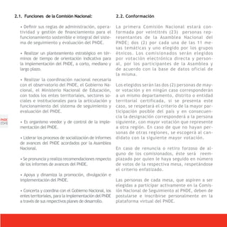 2.1. Funciones de la Comisión Nacional:                  2.2. Conformación

         • Definir sus reglas de administración, opera-         La primera Comisión Nacional estará con-
         tividad y gestión de financiamiento para el            formada por veintitrés (23) personas rep-
         funcionamiento sostenible e integral del siste-        resentantes de la Asamblea Nacional del
         ma de seguimiento y evaluación del PNDE.               PNDE; dos (2) por cada una de las 11 me-
                                                                sas temáticas y uno elegido por los grupos
         • Realizar un planteamiento estratégico en tér-        étnicos. Los c o m i s i o n a d o s serán elegidos
         minos de tiempo de orientación indicativa para         por votación electrónica directa y person-
         la implementación del PNDE, a corto, mediano y         al, por los participantes de la Asamblea y
         largo plazo.                                           de acuerdo con la base de datos oficial de
                                                                la misma.
         • Realizar la coordinación nacional necesaria
         con el observatorio del PNDE, el Gobierno Na-          Los elegidos serán las dos (2) personas de may-
         cional, el Ministerio Nacional de Educación,           or votación y en ningún caso corresponderán
         con todos los entes territoriales, sectores so-        a un mismo departamento, distrito o entidad
         ciales e institucionales para la articulación y        territorial certificada, si se presenta este
         funcionamiento del sistema de seguimiento y            caso, se respetará el criterio de la mayor par-
         evaluación del PNDE.                                   ticipación posible del país y en consecuen-
                                                                cia la designación corresponderá a la persona
PNDE
[54]     • Es organismo veedor y de control de la imple-        siguiente, con mayor votación que represente
         mentación del PNDE.                                    a otra región. En caso de que no hayan per-
                                                                sonas de otras regiones, se escogerá al can-
         • Liderar los procesos de socialización de informes    didato con la siguiente mayor votación.
         de avances del PNDE acordados por la Asamblea
         Nacional.                                              En caso de renuncia o retiro forzoso de al-
                                                                guno de los comisionados, éste será reem-
         • Se pronuncia y realiza recomendaciones respecto      plazado por quien le haya seguido en número
         de los informes de avances del PNDE.                   de votos de la respectiva mesa, respetándose
                                                                el criterio enfatizado.
         • Apoya y dinamiza la promoción, divulgación e
         implementación del PNDE.                               Las personas de cada mesa, que aspiren a ser
                                                                elegidas a participar activamente en la Comis-
         • Concerta y coordina con el Gobierno Nacional, los    ión Nacional de Seguimiento al PNDE, deben de
         entes territoriales, para la implementación del PNDE   postularse e inscribirse personalmente en la
         a través de sus respectivos planes de desarrollo.      plataforma virtual del PNDE.
 