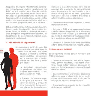 tes para su desempeño y facilitarán las condicio-      nicipales y departamentales; para ello se
       nes necesarias para el pleno cumplimiento del          promoverá la suscripción de pactos sociales
       PNDE, su articulación con el Plan Nacional de          como instrumento de movilización e inci-
       Desarrollo, con los planes de desarrollo terri-        dencia social y política del PNDE, que garan-
       toriales y los planes sectoriales, lo mismo que        tice que el carácter indicativo trascienda a
       la concertación de amplios pactos sociales en los      referente obligatorio de planeación.
       cuales intervengan otras entidades públicas e
       instituciones y organizaciones de la sociedad.         • Ejercer control social con respecto a la imple-
                                                              mentación del PNDE.
       El Gobierno Nacional, el Ministerio de Educación,
       las secretarías de educación y los entes territo-      • Articular el PNDE a los procesos particulares
       riales deben de apoyar y dinamizar la promo-           y locales mediante la promoción e implemen-
       ción, divulgación e implementación del PNDE, en        tación de pactos sociales, y se constituye en
       los contextos del orden nacional, regional, local,     una fuente de información primaria que posibili-
       sectorial e institucional.                             ta el seguimiento a los procesos del PNDE.

       4. Red Nacional de Seguimiento                         • Dinamizar la comunicación entre los diversos
                                                              actores de los niveles nacional, regional y local.
                  Se conforma a partir de todos los
                  asambleístas que participaron en la       5. Observatorio del PNDE
PNDE
[56]                formulación del PNDE, más todas
                       aquellas personas y sectores         Es un organismo técnico para el monitoreo del
                       comprometidos activamente            PNDE a través de:
                       en la construcción e imple-
                       mentación del PNDE y tiene             • Diseño de instrumentos, indicadores de pro-
                       por objeto:                            ceso, gestión, resultado, a los macro obje-
                                                              tivos, macro metas y acciones planteadas en
                         • Socializar, promocionar            cada uno de los temas partes integrantes del
                        y gestionar en todos los              documento PNDE.
                        niveles territoriales la im-
                        plementación del PNDE.                • Establecimiento de una línea de base como
                                                              referencia para la elaboración de las medi-
                       • Trabajar de manera orga-             ciones, análisis de resultados e informes de
                       nizada para que el PNDE sea            divulgación nacional e internacional.
                       tenido en cuenta y articulado
                       en la formulación de los próxi-        • Investigaciones respecto de la evolución
                       mos planes de desarrollo mu-           de los temas del PNDE.
 