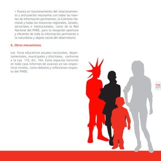 • Puesta en funcionamiento del relacionamien-
  to y articulación necesarios con todas las fuen-
  tes de información pertinentes; la Comisión Na-
  cional y todas las instancias regionales, locales,
  sectoriales e institucionales, como de la Red
  Nacional del PNDE, para la recepción oportuna
  y eficiente de toda la información pertinente a
  la naturaleza y objeto social del observatorio.

6. Otros mecanismos

Los foros educativos anuales nacionales, depar-
tamentales, municipales y distritales, conforme
a la Ley 115, Art. 164. Estos espacios incluirán
en todo caso informes de avances en los respec-
tivos niveles, como debates y reflexiones respec-
to del PNDE.



                                                       PNDE
                                                       [57]
 