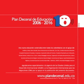 PNDE
PNDE


       Una nueva educación construida entre todos los colombianos con el apoyo de:
               Andiarios, Aviatur Banco Mundial, Banco Interamericano de Desarrollo, Coca Cola, Comisión Nacional de Televisión,
                                ,

        Compañía Nacional de Chocolates, Compensar Corporación Andina de Fomento, Fundación Empresarios por la Educación,
                                                 ,

       Hewlett Packard, Instituto Caro y Cuervo, Instituto Pedagógico Nacional, Organización de Estados Iberoamericanos, Satena,

           Secretaría de Educación de Bogotá, Secretaría de Salud de Bogotá, Suramericana de Seguros, Superintendendencia de

                     Vigilancia, Secretaría Ejecutiva Convenio Andres Bello , Telefónica, UNICEF Universidad Pedagógica Nacional.
                                                                                                ,



          Agradecemos especialmente a la Agencia de los Estados Unidos para el
       Desarrollo Internacional (USAID) y a la Organización Internacional para las
       Migraciones (OIM) por su apoyo en la publicación del presente documento.


                                               www.plandecenal.edu.co
                                                     contactenos@plandecenal.edu.co / Tels: 222 2800 Ext 2107 - 2108
 