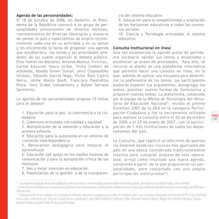 Agenda de las personalidades:                                                                           cia del sistema educativo
El 18 de octubre de 2006, en Medellín, el Presi-                                                        9. Educación para la competitividad y ampliación
dente de la República convocó a un grupo de per-                                                        de los horizontes educativos a todos los contex-
sonalidades provenientes de diversos sectores,                                                          tos sociales
representantes de diversas ideologías y maneras                                                         10. Ciencia y Tecnología articuladas al sistema
de pensar el país y especialistas de amplio recono-                                                     educativo
cimiento cada una en su actividad y en su sector
y les encomendó la tarea de proponer una agenda                                                   Consulta institucional en línea:
que estableciera los temas y las prioridades alre-                                                Una vez establecida la agenda punto de partida,
dedor de las cuales organizar el debate público.                                                  era necesario validar sus temas y enunciados y
Ellos fueron los doctores: Antanas Mockus Sivickas,                                               establecer un orden de prioridades. Para ello, se
Carlos Eduardo Vasco Uribe, Vicky Colbert de                                                      recurrió al diseño de una plataforma informática
Arboleda, Abadio Green Stocel, Jairo Clopatofsky                                                  que permitió hacer una consulta en línea, en la
Ghisays, Eduardo García Vega, Víctor Raúl Castro                                                  que, además de aplicar una encuesta para determi-
Neira, Jaime Abello Banfi, Francisco Piedrahita                                                   nar la preferencia de los temas, los participantes
Plata, Vera Grabe Loewenherz y Rafael Serrano                                                     pudieron exponer sus argumentos, desagregar los
Sarmiento.                                                                                        temas, plantear nuevas formas de formularlos y
                                                                                                  proponer nuevos temas. La plataforma, construida
La agenda de las personalidades propuso 10 temas                                                  por el equipo de la Oficina de Tecnología del Minis-
para el debate8:                                                                                  terio de Educación Nacional 9, recibió el premio
                                                                                                  ExcelGov 2007 de la OEA en la categoría Partici-
     1. Educación para la paz, la convivencia y la ciu-                                           pación Ciudadana y fue la herramienta utilizada
                                                                                                                                                                                                     PNDE
     dadanía                                                                                      para realizar la consulta entre el 20 de diciembre                                                 [ 9]
     2. Cobertura articulada con calidad y equidad                                                de 2006 y el 20 de enero de 2007, con la partici-
     3. Multiplicación de la atención y educación a la                                            pación de 1.632 instituciones de todos los depar-
     primera infancia                                                                             tamentos del país.
     4. Educación para la autonomía en un entorno de
     creciente interdependencia                                                                   La Consulta, que registró un alto nivel de aportes
     5. Renovación pedagógica para mejorar el                                                     vía Internet desde los rincones más apartados del
     aprendizaje                                                                                  país en una época considerada tradicionalmente
     6. Educación con apoyo en los medios masivos de                                              inactiva para cualquier proceso de esta natura-
     comunicación y para la apropiación crítica de sus                                            leza, arrojó como resultado una nueva agenda,
     mensajes.                                                                                    construida a partir de la que propusieron las per-
     7. Más y mejor inversión en educación                                                        sonalidades, pero concertada con una amplia
     8. Potenciación de la gestión y de la transparen-                                            participación institucional 10 :

8
   Las propuestas originales de las personalidades fueron procesadas y sistematizadas para el establecimiento de la agenda, por el doctor Jesús Mejía Peralta, asesor del MEN
9
  La herramienta informática que estructuró esta plataforma, fue diseñada por la profesional Deicy Alexandra Parra Chaux, bajo la dirección del jefe de la oficina de Tecnología del MEN Javier
Orlando Torres.
10
   El procesamiento de los resultados de la consulta fue realizado, utilizando el programa para análisis de contenido Atlas ti, por un equipo investigador perteneciente al CIFE de la Universidad
de los Andes, conformado por: Diógenes Carvajal Llamas (coordinador), Jorge Alberto Mahecha Rodríguez, Eddier Alexander Martínez Álvarez, Magda Rocío Martínez Montoya, Claudia
Marcela Hurtado Caycedo y Derly Yohanna Sánchez Vargas.
 