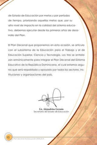 de Estado de Educación por metas y por períodos
de tiempo, priorizando aquellas metas que, por su
alto nivel de impacto en la calidad del sistema educa-
tivo, debemos ejecutar desde los primeros años de desa-
rrollo del Plan.
El Plan Decenal que proponemos en esta ocasión, se articula
con el subsistema de la Educación para el Trabajo y el de
Educación Superior, Ciencia y Tecnología. Los tres se entrela-
zan armónicamente para integrar el Plan Decenal del Sistema
Educativo de la República Dominicana, el cual estamos segu-
ros que será respaldado y apoyado por todos los sectores, ins-
tituciones y organizaciones del país.
10 Plan Decenal de Educación 2008-2018
Lic. Alejandrina Germán
Secretaria de Estado de Educación
 