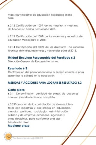 maestros y maestras de Educación Inicial para el año
2018.
6.2.12 Certificación del 100% de los maestros y maestras
de Educación Básica para el año 2018.
6.2.13 Certificación del 100% de los maestros y maestras de
Educación Media para el 2018.
6.2.14 Certificación del 100% de los directores de escuelas,
técnicos distritales, regionales y nacionales para el 2018.
Unidad Ejecutora Responsable del Resultado 6.2
Dirección General de Recursos Humanos.
Resultado 6.3
Contratación del personal docente a tiempo completo para
garantizar la calidad en la educación.
MEDIDAS Y ACCIONES PARA LOGRAR EL RESULTADO 6.3
Corto plazo
6.3.1 Determinación cantidad de plazas de docentes
con una jornada de tiempo completo.
6.3.2 Promoción de la contratación de jóvenes talen-
tosos con maestrías y doctorados en educación,
ciencias políticas, sociología, administración
pública y de empresa, economía, ingeniería y
otras disciplinas, para conformar una ges-
tión de alto nivel.
Mediano plazo
100 Plan Decenal de Educación 2008-2018
 