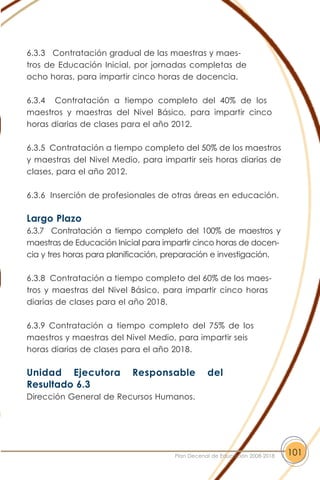 6.3.3 Contratación gradual de las maestras y maes-
tros de Educación Inicial, por jornadas completas de
ocho horas, para impartir cinco horas de docencia.
6.3.4 Contratación a tiempo completo del 40% de los
maestros y maestras del Nivel Básico, para impartir cinco
horas diarias de clases para el año 2012.
6.3.5 Contratación a tiempo completo del 50% de los maestros
y maestras del Nivel Medio, para impartir seis horas diarias de
clases, para el año 2012.
6.3.6 Inserción de profesionales de otras áreas en educación.
Largo Plazo
6.3.7 Contratación a tiempo completo del 100% de maestros y
maestras de Educación Inicial para impartir cinco horas de docen-
cia y tres horas para planificación, preparación e investigación.
6.3.8 Contratación a tiempo completo del 60% de los maes-
tros y maestras del Nivel Básico, para impartir cinco horas
diarias de clases para el año 2018.
6.3.9 Contratación a tiempo completo del 75% de los
maestros y maestras del Nivel Medio, para impartir seis
horas diarias de clases para el año 2018.
Unidad Ejecutora Responsable del
Resultado 6.3
Dirección General de Recursos Humanos.
101Plan Decenal de Educación 2008-2018
 