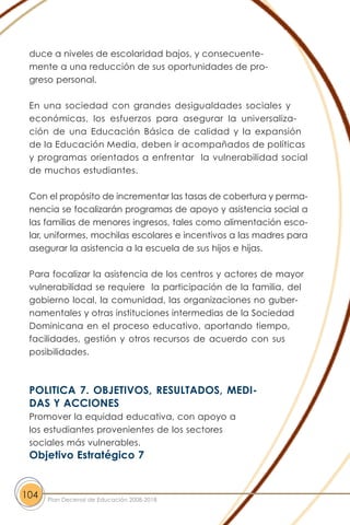 duce a niveles de escolaridad bajos, y consecuente-
mente a una reducción de sus oportunidades de pro-
greso personal.
En una sociedad con grandes desigualdades sociales y
económicas, los esfuerzos para asegurar la universaliza-
ción de una Educación Básica de calidad y la expansión
de la Educación Media, deben ir acompañados de políticas
y programas orientados a enfrentar la vulnerabilidad social
de muchos estudiantes.
Con el propósito de incrementar las tasas de cobertura y perma-
nencia se focalizarán programas de apoyo y asistencia social a
las familias de menores ingresos, tales como alimentación esco-
lar, uniformes, mochilas escolares e incentivos a las madres para
asegurar la asistencia a la escuela de sus hijos e hijas.
Para focalizar la asistencia de los centros y actores de mayor
vulnerabilidad se requiere la participación de la familia, del
gobierno local, la comunidad, las organizaciones no guber-
namentales y otras instituciones intermedias de la Sociedad
Dominicana en el proceso educativo, aportando tiempo,
facilidades, gestión y otros recursos de acuerdo con sus
posibilidades.
POLITICA 7. OBJETIVOS, RESULTADOS, MEDI-
DAS Y ACCIONES
Promover la equidad educativa, con apoyo a
los estudiantes provenientes de los sectores
sociales más vulnerables.
Objetivo Estratégico 7
104 Plan Decenal de Educación 2008-2018
 