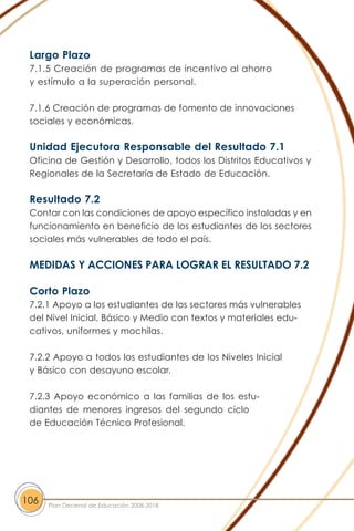 Largo Plazo
7.1.5 Creación de programas de incentivo al ahorro
y estímulo a la superación personal.
7.1.6 Creación de programas de fomento de innovaciones
sociales y económicas.
Unidad Ejecutora Responsable del Resultado 7.1
Oficina de Gestión y Desarrollo, todos los Distritos Educativos y
Regionales de la Secretaría de Estado de Educación.
Resultado 7.2
Contar con las condiciones de apoyo específico instaladas y en
funcionamiento en beneficio de los estudiantes de los sectores
sociales más vulnerables de todo el país.
MEDIDAS Y ACCIONES PARA LOGRAR EL RESULTADO 7.2
Corto Plazo
7.2.1 Apoyo a los estudiantes de los sectores más vulnerables
del Nivel Inicial, Básico y Medio con textos y materiales edu-
cativos, uniformes y mochilas.
7.2.2 Apoyo a todos los estudiantes de los Niveles Inicial
y Básico con desayuno escolar.
7.2.3 Apoyo económico a las familias de los estu-
diantes de menores ingresos del segundo ciclo
de Educación Técnico Profesional.
106 Plan Decenal de Educación 2008-2018
 