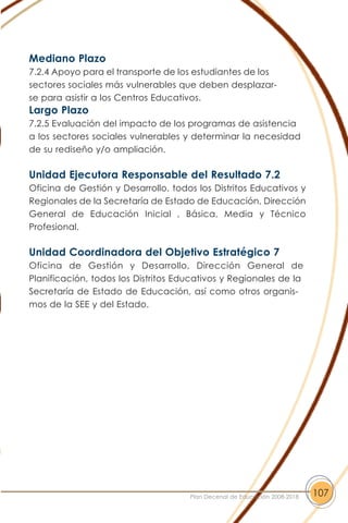 Mediano Plazo
7.2.4 Apoyo para el transporte de los estudiantes de los
sectores sociales más vulnerables que deben desplazar-
se para asistir a los Centros Educativos.
Largo Plazo
7.2.5 Evaluación del impacto de los programas de asistencia
a los sectores sociales vulnerables y determinar la necesidad
de su rediseño y/o ampliación.
Unidad Ejecutora Responsable del Resultado 7.2
Oficina de Gestión y Desarrollo, todos los Distritos Educativos y
Regionales de la Secretaría de Estado de Educación, Dirección
General de Educación Inicial , Básica, Media y Técnico
Profesional.
Unidad Coordinadora del Objetivo Estratégico 7
Oficina de Gestión y Desarrollo, Dirección General de
Planificación, todos los Distritos Educativos y Regionales de la
Secretaría de Estado de Educación, así como otros organis-
mos de la SEE y del Estado.
107Plan Decenal de Educación 2008-2018
 