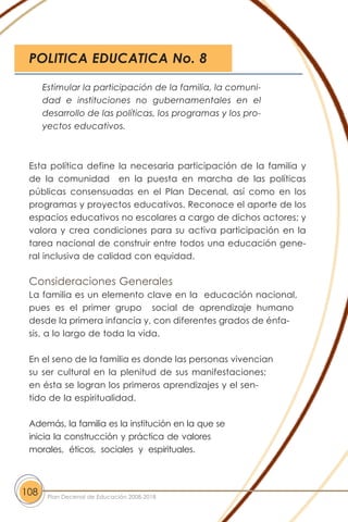 Esta política define la necesaria participación de la familia y
de la comunidad en la puesta en marcha de las políticas
públicas consensuadas en el Plan Decenal, así como en los
programas y proyectos educativos. Reconoce el aporte de los
espacios educativos no escolares a cargo de dichos actores; y
valora y crea condiciones para su activa participación en la
tarea nacional de construir entre todos una educación gene-
ral inclusiva de calidad con equidad.
Consideraciones Generales
La familia es un elemento clave en la educación nacional,
pues es el primer grupo social de aprendizaje humano
desde la primera infancia y, con diferentes grados de énfa-
sis, a lo largo de toda la vida.
En el seno de la familia es donde las personas vivencian
su ser cultural en la plenitud de sus manifestaciones;
en ésta se logran los primeros aprendizajes y el sen-
tido de la espiritualidad.
Además, la familia es la institución en la que se
inicia la construcción y práctica de valores
morales, éticos, sociales y espirituales.
108 Plan Decenal de Educación 2008-2018
Estimular la participación de la familia, la comuni-
dad e instituciones no gubernamentales en el
desarrollo de las políticas, los programas y los pro-
yectos educativos.
POLITICA EDUCATICA No. 8
 
