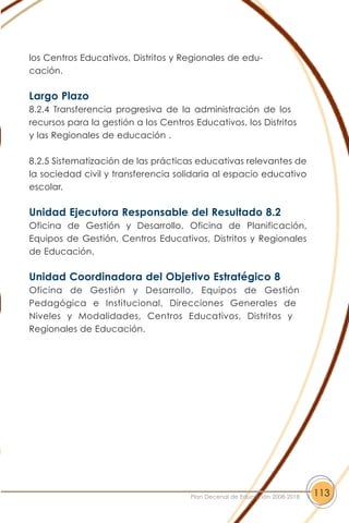 los Centros Educativos, Distritos y Regionales de edu-
cación.
Largo Plazo
8.2.4 Transferencia progresiva de la administración de los
recursos para la gestión a los Centros Educativos, los Distritos
y las Regionales de educación .
8.2.5 Sistematización de las prácticas educativas relevantes de
la sociedad civil y transferencia solidaria al espacio educativo
escolar.
Unidad Ejecutora Responsable del Resultado 8.2
Oficina de Gestión y Desarrollo, Oficina de Planificación,
Equipos de Gestión, Centros Educativos, Distritos y Regionales
de Educación.
Unidad Coordinadora del Objetivo Estratégico 8
Oficina de Gestión y Desarrollo, Equipos de Gestión
Pedagógica e Institucional, Direcciones Generales de
Niveles y Modalidades, Centros Educativos, Distritos y
Regionales de Educación.
113Plan Decenal de Educación 2008-2018
 