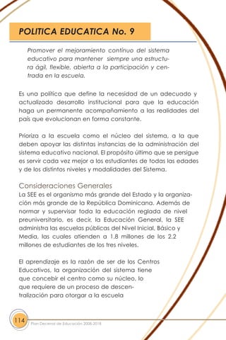 Es una política que define la necesidad de un adecuado y
actualizado desarrollo institucional para que la educación
haga un permanente acompañamiento a las realidades del
país que evolucionan en forma constante.
Prioriza a la escuela como el núcleo del sistema, a la que
deben apoyar las distintas instancias de la administración del
sistema educativo nacional. El propósito último que se persigue
es servir cada vez mejor a los estudiantes de todas las edades
y de los distintos niveles y modalidades del Sistema.
Consideraciones Generales
La SEE es el organismo más grande del Estado y la organiza-
ción más grande de la República Dominicana. Además de
normar y supervisar toda la educación reglada de nivel
preuniversitario, es decir, la Educación General, la SEE
administra las escuelas públicas del Nivel Inicial, Básico y
Media, las cuales atienden a 1.8 millones de los 2.2
millones de estudiantes de los tres niveles.
El aprendizaje es la razón de ser de los Centros
Educativos, la organización del sistema tiene
que concebir el centro como su núcleo, lo
que requiere de un proceso de descen-
tralización para otorgar a la escuela
114 Plan Decenal de Educación 2008-2018
Promover el mejoramiento contínuo del sistema
educativo para mantener siempre una estructu-
ra ágil, flexible, abierta a la participación y cen-
trada en la escuela.
POLITICA EDUCATICA No. 9
 