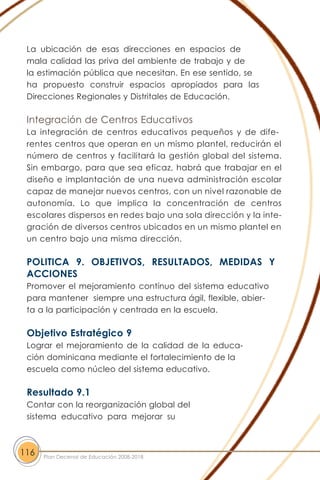 La ubicación de esas direcciones en espacios de
mala calidad las priva del ambiente de trabajo y de
la estimación pública que necesitan. En ese sentido, se
ha propuesto construir espacios apropiados para las
Direcciones Regionales y Distritales de Educación.
Integración de Centros Educativos
La integración de centros educativos pequeños y de dife-
rentes centros que operan en un mismo plantel, reducirán el
número de centros y facilitará la gestión global del sistema.
Sin embargo, para que sea eficaz, habrá que trabajar en el
diseño e implantación de una nueva administración escolar
capaz de manejar nuevos centros, con un nivel razonable de
autonomía. Lo que implica la concentración de centros
escolares dispersos en redes bajo una sola dirección y la inte-
gración de diversos centros ubicados en un mismo plantel en
un centro bajo una misma dirección.
POLITICA 9. OBJETIVOS, RESULTADOS, MEDIDAS Y
ACCIONES
Promover el mejoramiento contínuo del sistema educativo
para mantener siempre una estructura ágil, flexible, abier-
ta a la participación y centrada en la escuela.
Objetivo Estratégico 9
Lograr el mejoramiento de la calidad de la educa-
ción dominicana mediante el fortalecimiento de la
escuela como núcleo del sistema educativo.
Resultado 9.1
Contar con la reorganización global del
sistema educativo para mejorar su
116 Plan Decenal de Educación 2008-2018
 
