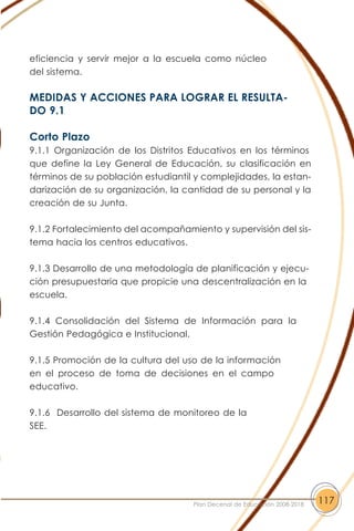 eficiencia y servir mejor a la escuela como núcleo
del sistema.
MEDIDAS Y ACCIONES PARA LOGRAR EL RESULTA-
DO 9.1
Corto Plazo
9.1.1 Organización de los Distritos Educativos en los términos
que define la Ley General de Educación, su clasificación en
términos de su población estudiantil y complejidades, la estan-
darización de su organización, la cantidad de su personal y la
creación de su Junta.
9.1.2 Fortalecimiento del acompañamiento y supervisión del sis-
tema hacia los centros educativos.
9.1.3 Desarrollo de una metodología de planificación y ejecu-
ción presupuestaria que propicie una descentralización en la
escuela.
9.1.4 Consolidación del Sistema de Información para la
Gestión Pedagógica e Institucional.
9.1.5 Promoción de la cultura del uso de la información
en el proceso de toma de decisiones en el campo
educativo.
9.1.6 Desarrollo del sistema de monitoreo de la
SEE.
117Plan Decenal de Educación 2008-2018
 