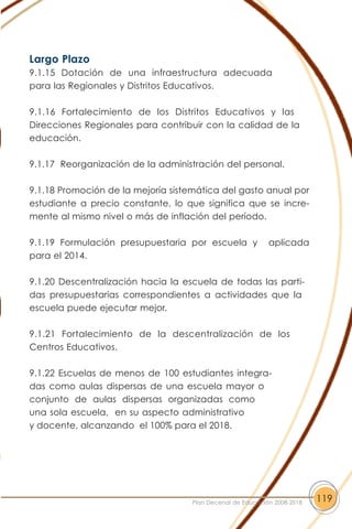 Largo Plazo
9.1.15 Dotación de una infraestructura adecuada
para las Regionales y Distritos Educativos.
9.1.16 Fortalecimiento de los Distritos Educativos y las
Direcciones Regionales para contribuir con la calidad de la
educación.
9.1.17 Reorganización de la administración del personal.
9.1.18 Promoción de la mejoría sistemática del gasto anual por
estudiante a precio constante, lo que significa que se incre-
mente al mismo nivel o más de inflación del período.
9.1.19 Formulación presupuestaria por escuela y aplicada
para el 2014.
9.1.20 Descentralización hacia la escuela de todas las parti-
das presupuestarias correspondientes a actividades que la
escuela puede ejecutar mejor.
9.1.21 Fortalecimiento de la descentralización de los
Centros Educativos.
9.1.22 Escuelas de menos de 100 estudiantes integra-
das como aulas dispersas de una escuela mayor o
conjunto de aulas dispersas organizadas como
una sola escuela, en su aspecto administrativo
y docente, alcanzando el 100% para el 2018.
119Plan Decenal de Educación 2008-2018
 