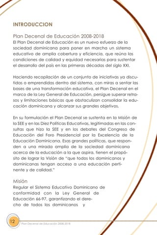 INTRODUCCION
Plan Decenal de Educación 2008-2018
El Plan Decenal de Educación es un nuevo esfuerzo de la
sociedad dominicana para poner en marcha un sistema
educativo de amplia cobertura y eficiencia, que reúna las
condiciones de calidad y equidad necesarias para sustentar
el desarrollo del país en las primeras décadas del siglo XXI.
Haciendo recopilación de un conjunto de iniciativas ya discu-
tidas o emprendidas dentro del sistema, con miras a sentar las
bases de una transformación educativa, el Plan Decenal en el
marco de la Ley General de Educación, persigue superar retra-
sos y limitaciones básicas que obstaculizan consolidar la edu-
cación dominicana y alcanzar sus grandes objetivos.
En su formulación el Plan Decenal se sustenta en la Misión de
la SEE y en las Diez Políticas Educativas, legitimadas en las con-
sultas que hizo la SEE y en los debates del Congreso de
Educación del Foro Presidencial por la Excelencia de la
Educación Dominicana. Esas grandes políticas, que respon-
den a una mirada amplia de la sociedad dominicana
acerca de la educación a la que aspira, tienen el propó-
sito de lograr la Visión de “que todos los dominicanos y
dominicanas tengan acceso a una educación perti-
nente y de calidad.”
Misión
Regular el Sistema Educativo Dominicano de
conformidad con la Ley General de
Educación 66-97, garantizando el dere-
cho de todos los dominicanos y
12 Plan Decenal de Educación 2008-2018
 