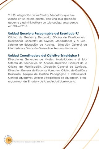 9.1.23 Integración de los Centros Educativos que fun-
cionan en un mismo plantel, con una sola dirección
docente y administrativa y un solo código, alcanzando
el 100% al 2018.
Unidad Ejecutora Responsable del Resultado 9.1
Oficina de Gestión y Desarrollo, Oficina de Planificación,
Direcciones Generales de Niveles, Modalidades y el Sub-
Sistema de Educación de Adultos, Dirección General de
Informática y Dirección General de Recursos Humanos.
Unidad Coordinadora del Objetivo Estratégico 9
Direcciones Generales de Niveles, Modalidades y el Sub-
Sistema de Educación de Adultos, Dirección General de la
Oficina de Planificación, Dirección General de Currículo,
Dirección General de Recursos Humanos, Oficina de Gestión y
Desarrollo, Equipos de Gestión Pedagógica e Institucional,
Centros Educativos, Distritos y Regionales de Educación, otros
organismos del Estado y de la sociedad dominicana.
120 Plan Decenal de Educación 2008-2018
 