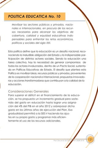 Esta política define que la educación es un desafío nacional, reco-
nociendo la ineludible obligación del Estado y la indispensable par-
ticipación de distintos actores sociales. Siendo la educación una
tarea colectiva, hay la necesidad de generar compromisos de
todos los actores involucrados, dentro de un Pacto Social, sustenta-
do en Políticas Educativas de Estado. El desafío que plantea esta
Política es movilizar ideas, recursos públicos y privados, provenientes
de la cooperación nacional e internacional, propuestas innovado-
ras y acciones transformadoras que contribuyan a la calidad de la
educación.
Consideraciones Generales
Para superar el déficit en el financiamiento de la educa-
ción, se ha propuesto un incremento gradual pero soste-
nido del gasto en educación hasta lograr una asigna-
ción del 4% del PIB en el año 2012 y sobrepasar dicho
gasto en los últimos años de ejecución del Plan. Esa
gradualidad permitirá a la SEE ir haciendo los ajus-
tes en su propio gasto y programar más eficien-
temente el uso de los recursos adicionales.
121Plan Decenal de Educación 2008-2018
Movilizar los sectores públicos y privados, nacio-
nales e internacionales, en procura de los recur-
sos necesarios para alcanzar los objetivos de
cobertura, calidad y equidad educativas indis-
pensables para enfrentar los retos económicos,
políticos y sociales del siglo XXI.
POLITICA EDUCATICA No. 10
 