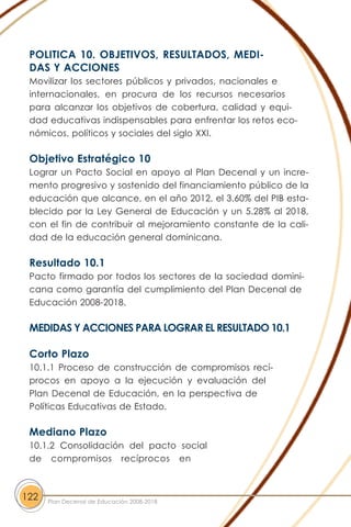 POLITICA 10. OBJETIVOS, RESULTADOS, MEDI-
DAS Y ACCIONES
Movilizar los sectores públicos y privados, nacionales e
internacionales, en procura de los recursos necesarios
para alcanzar los objetivos de cobertura, calidad y equi-
dad educativas indispensables para enfrentar los retos eco-
nómicos, políticos y sociales del siglo XXI.
Objetivo Estratégico 10
Lograr un Pacto Social en apoyo al Plan Decenal y un incre-
mento progresivo y sostenido del financiamiento público de la
educación que alcance, en el año 2012, el 3.60% del PIB esta-
blecido por la Ley General de Educación y un 5.28% al 2018,
con el fin de contribuir al mejoramiento constante de la cali-
dad de la educación general dominicana.
Resultado 10.1
Pacto firmado por todos los sectores de la sociedad domini-
cana como garantía del cumplimiento del Plan Decenal de
Educación 2008-2018.
MEDIDAS Y ACCIONES PARA LOGRAR EL RESULTADO 10.1
Corto Plazo
10.1.1 Proceso de construcción de compromisos recí-
procos en apoyo a la ejecución y evaluación del
Plan Decenal de Educación, en la perspectiva de
Políticas Educativas de Estado.
Mediano Plazo
10.1.2 Consolidación del pacto social
de compromisos recíprocos en
122 Plan Decenal de Educación 2008-2018
 