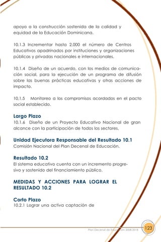 apoyo a la construcción sostenida de la calidad y
equidad de la Educación Dominicana.
10.1.3 Incrementar hasta 2,000 el número de Centros
Educativos apadrinados por instituciones y organizaciones
públicas y privadas nacionales e internacionales.
10.1.4 Diseño de un acuerdo, con los medios de comunica-
ción social, para la ejecución de un programa de difusión
sobre las buenas prácticas educativas y otras acciones de
impacto.
10.1.5 Monitoreo a los compromisos acordados en el pacto
social establecido.
Largo Plazo
10.1.6 Diseño de un Proyecto Educativo Nacional de gran
alcance con la participación de todos los sectores.
Unidad Ejecutora Responsable del Resultado 10.1
Comisión Nacional del Plan Decenal de Educación.
Resultado 10.2
El sistema educativo cuenta con un incremento progre-
sivo y sostenido del financiamiento público.
MEDIDAS Y ACCIONES PARA LOGRAR EL
RESULTADO 10.2
Corto Plazo
10.2.1 Lograr una activa captación de
123Plan Decenal de Educación 2008-2018
 