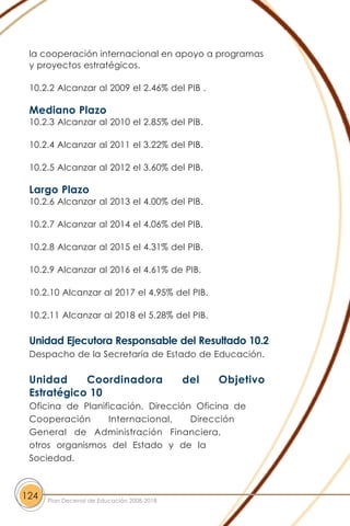 la cooperación internacional en apoyo a programas
y proyectos estratégicos.
10.2.2 Alcanzar al 2009 el 2.46% del PIB .
Mediano Plazo
10.2.3 Alcanzar al 2010 el 2.85% del PIB.
10.2.4 Alcanzar al 2011 el 3.22% del PIB.
10.2.5 Alcanzar al 2012 el 3.60% del PIB.
Largo Plazo
10.2.6 Alcanzar al 2013 el 4.00% del PIB.
10.2.7 Alcanzar al 2014 el 4.06% del PIB.
10.2.8 Alcanzar al 2015 el 4.31% del PIB.
10.2.9 Alcanzar al 2016 el 4.61% de PIB.
10.2.10 Alcanzar al 2017 el 4.95% del PIB.
10.2.11 Alcanzar al 2018 el 5.28% del PIB.
Unidad Ejecutora Responsable del Resultado 10.2
Despacho de la Secretaría de Estado de Educación.
Unidad Coordinadora del Objetivo
Estratégico 10
Oficina de Planificación, Dirección Oficina de
Cooperación Internacional, Dirección
General de Administración Financiera,
otros organismos del Estado y de la
Sociedad.
124 Plan Decenal de Educación 2008-2018
 