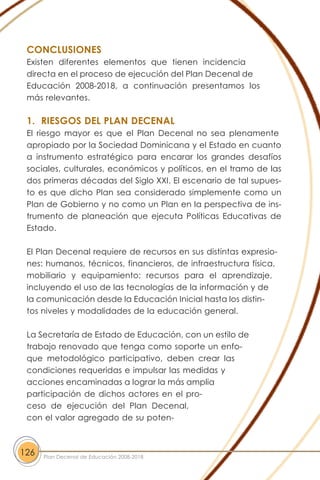 CONCLUSIONES
Existen diferentes elementos que tienen incidencia
directa en el proceso de ejecución del Plan Decenal de
Educación 2008-2018, a continuación presentamos los
más relevantes.
1. RIESGOS DEL PLAN DECENAL
El riesgo mayor es que el Plan Decenal no sea plenamente
apropiado por la Sociedad Dominicana y el Estado en cuanto
a instrumento estratégico para encarar los grandes desafíos
sociales, culturales, económicos y políticos, en el tramo de las
dos primeras décadas del Siglo XXI. El escenario de tal supues-
to es que dicho Plan sea considerado simplemente como un
Plan de Gobierno y no como un Plan en la perspectiva de ins-
trumento de planeación que ejecuta Políticas Educativas de
Estado.
El Plan Decenal requiere de recursos en sus distintas expresio-
nes: humanos, técnicos, financieros, de infraestructura física,
mobiliario y equipamiento; recursos para el aprendizaje,
incluyendo el uso de las tecnologías de la información y de
la comunicación desde la Educación Inicial hasta los distin-
tos niveles y modalidades de la educación general.
La Secretaría de Estado de Educación, con un estilo de
trabajo renovado que tenga como soporte un enfo-
que metodológico participativo, deben crear las
condiciones requeridas e impulsar las medidas y
acciones encaminadas a lograr la más amplia
participación de dichos actores en el pro-
ceso de ejecución del Plan Decenal,
con el valor agregado de su poten-
126 Plan Decenal de Educación 2008-2018
 