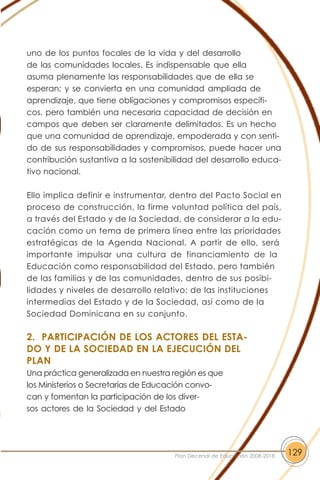 uno de los puntos focales de la vida y del desarrollo
de las comunidades locales. Es indispensable que ella
asuma plenamente las responsabilidades que de ella se
esperan; y se convierta en una comunidad ampliada de
aprendizaje, que tiene obligaciones y compromisos específi-
cos, pero también una necesaria capacidad de decisión en
campos que deben ser claramente delimitados. Es un hecho
que una comunidad de aprendizaje, empoderada y con senti-
do de sus responsabilidades y compromisos, puede hacer una
contribución sustantiva a la sostenibilidad del desarrollo educa-
tivo nacional.
Ello implica definir e instrumentar, dentro del Pacto Social en
proceso de construcción, la firme voluntad política del país,
a través del Estado y de la Sociedad, de considerar a la edu-
cación como un tema de primera línea entre las prioridades
estratégicas de la Agenda Nacional. A partir de ello, será
importante impulsar una cultura de financiamiento de la
Educación como responsabilidad del Estado, pero también
de las familias y de las comunidades, dentro de sus posibi-
lidades y niveles de desarrollo relativo; de las instituciones
intermedias del Estado y de la Sociedad, así como de la
Sociedad Dominicana en su conjunto.
2. PARTICIPACIÓN DE LOS ACTORES DEL ESTA-
DO Y DE LA SOCIEDAD EN LA EJECUCIÓN DEL
PLAN
Una práctica generalizada en nuestra región es que
los Ministerios o Secretarías de Educación convo-
can y fomentan la participación de los diver-
sos actores de la Sociedad y del Estado
129Plan Decenal de Educación 2008-2018
 