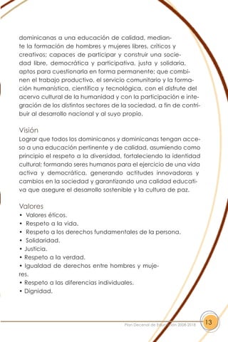 dominicanas a una educación de calidad, median-
te la formación de hombres y mujeres libres, críticos y
creativos; capaces de participar y construir una socie-
dad libre, democrática y participativa, justa y solidaria,
aptos para cuestionarla en forma permanente; que combi-
nen el trabajo productivo, el servicio comunitario y la forma-
ción humanística, científica y tecnológica, con el disfrute del
acervo cultural de la humanidad y con la participación e inte-
gración de los distintos sectores de la sociedad, a fin de contri-
buir al desarrollo nacional y al suyo propio.
Visión
Lograr que todos los dominicanos y dominicanas tengan acce-
so a una educación pertinente y de calidad, asumiendo como
principio el respeto a la diversidad, fortaleciendo la identidad
cultural; formando seres humanos para el ejercicio de una vida
activa y democrática, generando actitudes innovadoras y
cambios en la sociedad y garantizando una calidad educati-
va que asegure el desarrollo sostenible y la cultura de paz.
Valores
• Valores éticos.
• Respeto a la vida.
• Respeto a los derechos fundamentales de la persona.
• Solidaridad.
• Justicia.
• Respeto a la verdad.
• Igualdad de derechos entre hombres y muje-
res.
• Respeto a las diferencias individuales.
• Dignidad.
13Plan Decenal de Educación 2008-2018
 