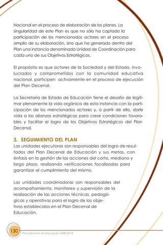 Nacional en el proceso de elaboración de los planes. La
singularidad de este Plan es que no sólo ha captado la
participación de los mencionados actores en el proceso
amplio de su elaboración, sino que ha generado dentro del
Plan una instancia denominada Unidad de Coordinación para
cada uno de sus Objetivos Estratégicos.
El propósito es que actores de la Sociedad y del Estado, invo-
lucrados y comprometidos con la comunidad educativa
nacional, participen activamente en el proceso de ejecución
del Plan Decenal.
La Secretaría de Estado de Educación tiene el desafío de legiti-
mar plenamente la vida orgánica de esta instancia con la parti-
cipación de los mencionados actores y, a partir de ello, darle
vida a las alianzas estratégicas para crear condiciones favora-
bles y facilitar el logro de los Objetivos Estratégicos del Plan
Decenal.
3. SEGUIMIENTO DEL PLAN
Las unidades ejecutoras son responsables del logro de resul-
tados del Plan Decenal de Educación y sus metas, con
énfasis en la gestión de las acciones del corto, mediano y
largo plazo, realizando verificaciones focalizadas para
garantizar el cumplimiento del mismo.
Las unidades coordinadoras son responsables del
acompañamiento, monitoreo y supervisión de la
realización de las acciones técnicas, pedagó-
gicas y operativas para el logro de los obje-
tivos establecidos en el Plan Decenal de
Educación.
130 Plan Decenal de Educación 2008-2018
 