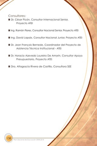 Consultores:
Dr. César Picón, Consultor Internacional Senior,
Proyecto ATEI
Ing. Ramón Flores, Consultor Nacional Senior, Proyecto ATEI
Ing. David Lapaix, Consultor Nacional Junior, Proyecto ATEI
Dr. Jean François Bernede, Coordinador del Proyecto de
Asistencia Técnica Institucional - ATEI
Dr. Horacio Azevedo Loureiro De Amorín, Consultor Apoyo
Presupuestario, Proyecto ATEI
Dra. Altagracia Rivera de Castillo, Consultora SEE
138 Plan Decenal de Educación 2008-2018
 
