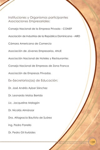 Instituciones y Organismos participantes
Asociaciones Empresariales:
Consejo Nacional de la Empresa Privada - CONEP
Asociación de Industrias de la República Dominicana - AIRD
Cámara Americana de Comercio
Asociación de Jóvenes Empresarios, ANJE
Asociación Nacional de Hoteles y Restaurantes
Consejo Nacional de Empresas de Zona Franca
Asociación de Empresas Privadas
Ex–Secretarios(as) de Educación:
Dr. José Andrés Aybar Sánchez
Dr. Leonardo Matos Berrido
Lic. Jacqueline Malagón
Dr. Nicolás Almánzar
Dra. Altagracia Bautista de Suárez
Ing. Pedro Porrello
Dr. Pedro Gil Iturbides
139Plan Decenal de Educación 2008-2018
 