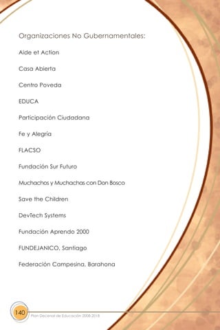 Organizaciones No Gubernamentales:
Aide et Action
Casa Abierta
Centro Poveda
EDUCA
Participación Ciudadana
Fe y Alegría
FLACSO
Fundación Sur Futuro
Muchachos y Muchachas con Don Bosco
Save the Children
DevTech Systems
Fundación Aprendo 2000
FUNDEJANICO, Santiago
Federación Campesina, Barahona
140 Plan Decenal de Educación 2008-2018
 