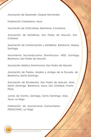 Asociación de Desarrollo, Gaspar Hernández
Federación Campesina, Azua
Asociación de Caficultores, Barahona, Constanza
Asociación de Detallistas, San Pedro de Macorís, San
Cristóbal
Asociación de Comerciantes y Detallistas, Barahona, Neyba,
Santiago
Movimiento Socioeducativo Dominicano, MSD, Santiago,
Barahona, San Pedro de Macorís
Asociación Médica Dominicana, San Pedro de Macorís
Asociación de Padres, Madres y Amigos de la Escuela, de
Barahona, Santo Domingo
Asociación de Estudiantes, San Pedro de Macorís, Mao,
Santo Domingo, Barahona, Azua, San Cristóbal, Puerto
Plata
Juntas de Centro, Santiago, Santo Domingo, Mao,
Azua, La Vega
Federación de Asociaciones Comunitarias,
FEDACOMIC, La Vega
142 Plan Decenal de Educación 2008-2018
 