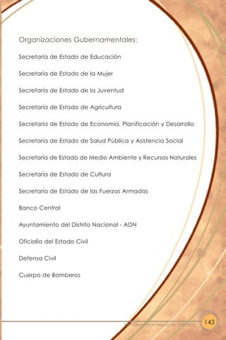 Organizaciones Gubernamentales:
Secretaría de Estado de Educación
Secretaría de Estado de la Mujer
Secretaría de Estado de la Juventud
Secretaría de Estado de Agricultura
Secretaría de Estado de Economía, Planificación y Desarrollo
Secretaría de Estado de Salud Pública y Asistencia Social
Secretaría de Estado de Medio Ambiente y Recursos Naturales
Secretaría de Estado de Cultura
Secretaría de Estado de las Fuerzas Armadas
Banco Central
Ayuntamiento del Distrito Nacional - ADN
Oficialía del Estado Civil
Defensa Civil
Cuerpo de Bomberos
143Plan Decenal de Educación 2008-2018
 