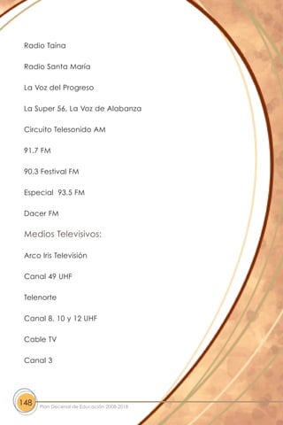 Radio Taína
Radio Santa María
La Voz del Progreso
La Super 56, La Voz de Alabanza
Circuito Telesonido AM
91.7 FM
90.3 Festival FM
Especial 93.5 FM
Dacer FM
Medios Televisivos:
Arco Iris Televisión
Canal 49 UHF
Telenorte
Canal 8, 10 y 12 UHF
Cable TV
Canal 3
148 Plan Decenal de Educación 2008-2018
 