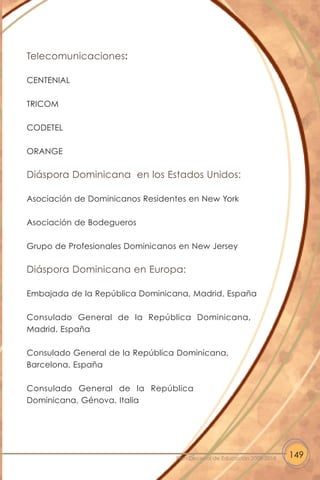 Telecomunicaciones:
CENTENIAL
TRICOM
CODETEL
ORANGE
Diáspora Dominicana en los Estados Unidos:
Asociación de Dominicanos Residentes en New York
Asociación de Bodegueros
Grupo de Profesionales Dominicanos en New Jersey
Diáspora Dominicana en Europa:
Embajada de la República Dominicana, Madrid, España
Consulado General de la República Dominicana,
Madrid, España
Consulado General de la República Dominicana,
Barcelona, España
Consulado General de la República
Dominicana, Génova, Italia
149Plan Decenal de Educación 2008-2018
 